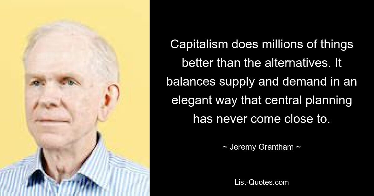 Capitalism does millions of things better than the alternatives. It balances supply and demand in an elegant way that central planning has never come close to. — © Jeremy Grantham