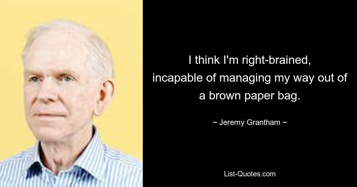 I think I'm right-brained, incapable of managing my way out of a brown paper bag. — © Jeremy Grantham