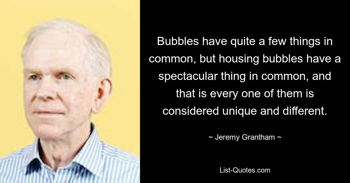 Bubbles have quite a few things in common, but housing bubbles have a spectacular thing in common, and that is every one of them is considered unique and different. — © Jeremy Grantham