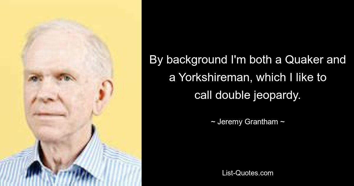 By background I'm both a Quaker and a Yorkshireman, which I like to call double jeopardy. — © Jeremy Grantham