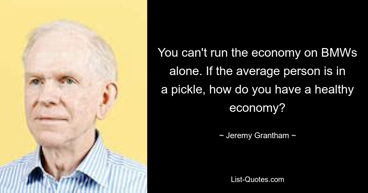 You can't run the economy on BMWs alone. If the average person is in a pickle, how do you have a healthy economy? — © Jeremy Grantham