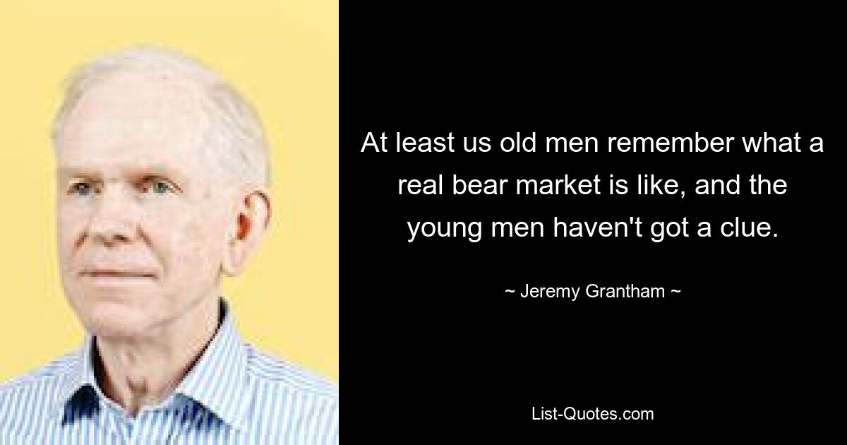 At least us old men remember what a real bear market is like, and the young men haven't got a clue. — © Jeremy Grantham