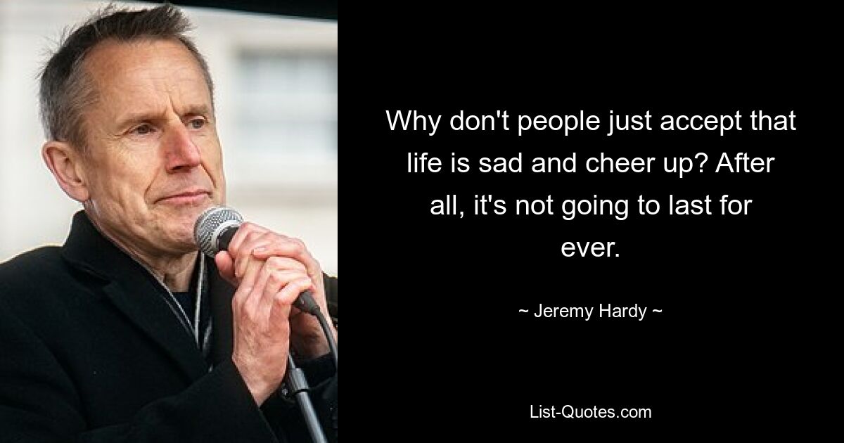 Why don't people just accept that life is sad and cheer up? After all, it's not going to last for ever. — © Jeremy Hardy