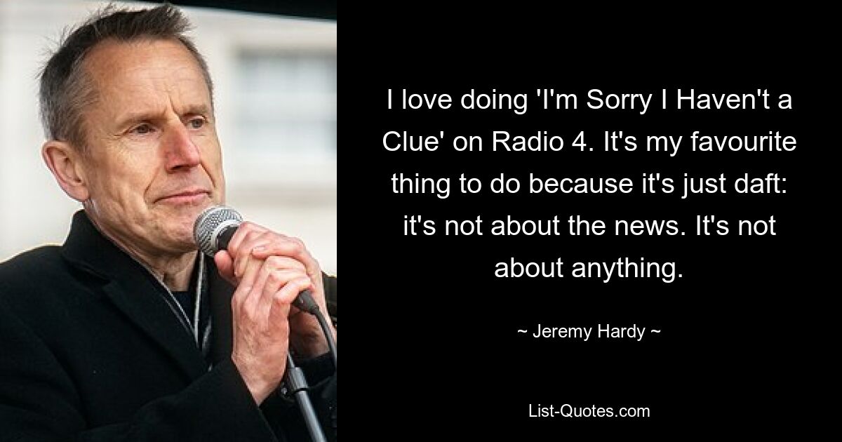 Ich liebe es, „I&#39;m Sorry I Haven&#39;t a Clue“ auf Radio 4 zu machen. Es ist meine Lieblingsbeschäftigung, weil es einfach bescheuert ist: Es geht nicht um die Nachrichten. Es geht um nichts. — © Jeremy Hardy 