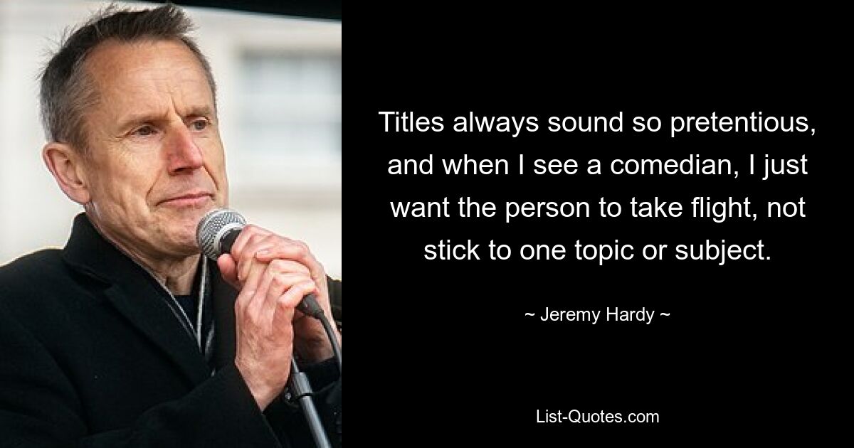 Titles always sound so pretentious, and when I see a comedian, I just want the person to take flight, not stick to one topic or subject. — © Jeremy Hardy