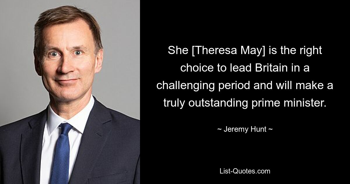 She [Theresa May] is the right choice to lead Britain in a challenging period and will make a truly outstanding prime minister. — © Jeremy Hunt