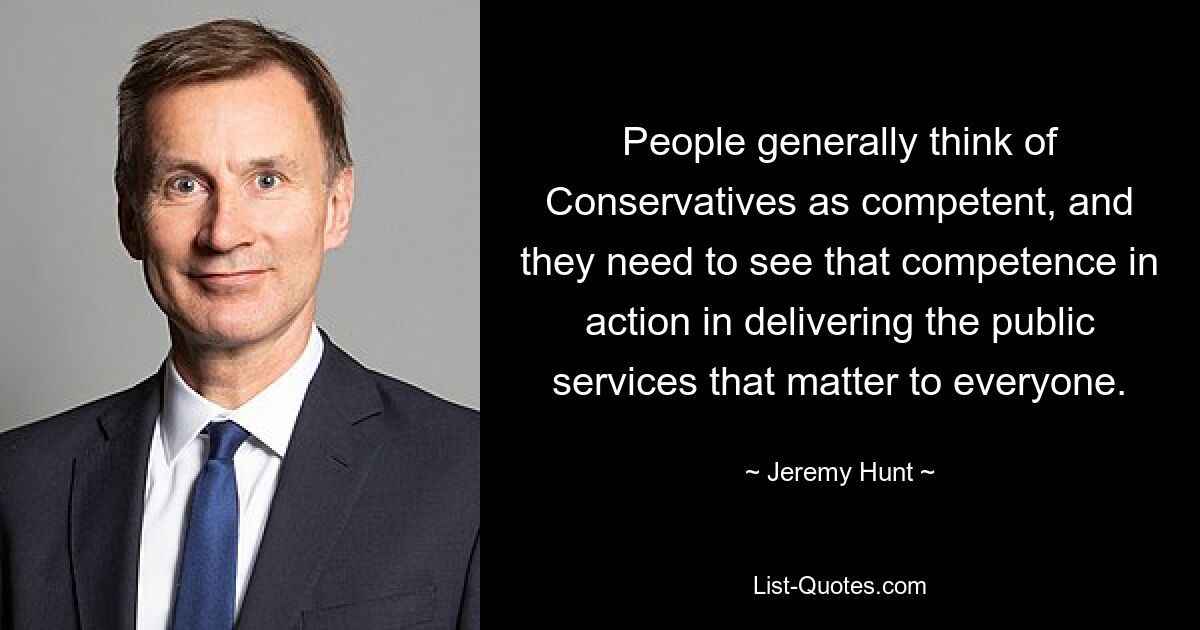 People generally think of Conservatives as competent, and they need to see that competence in action in delivering the public services that matter to everyone. — © Jeremy Hunt