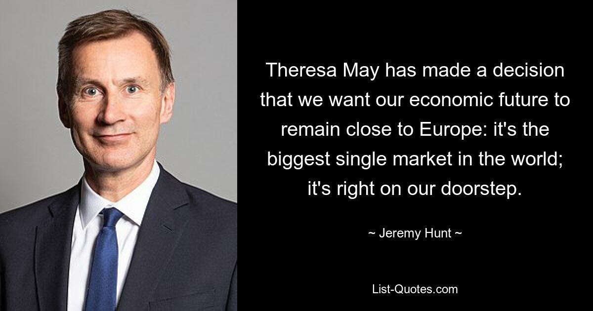 Theresa May has made a decision that we want our economic future to remain close to Europe: it's the biggest single market in the world; it's right on our doorstep. — © Jeremy Hunt