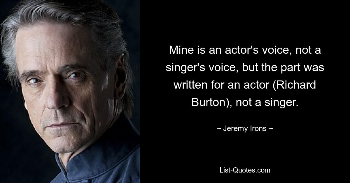 Mine is an actor's voice, not a singer's voice, but the part was written for an actor (Richard Burton), not a singer. — © Jeremy Irons