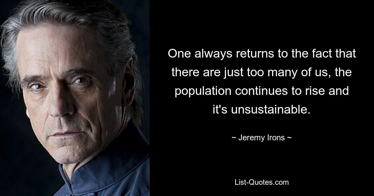 One always returns to the fact that there are just too many of us, the population continues to rise and it's unsustainable. — © Jeremy Irons