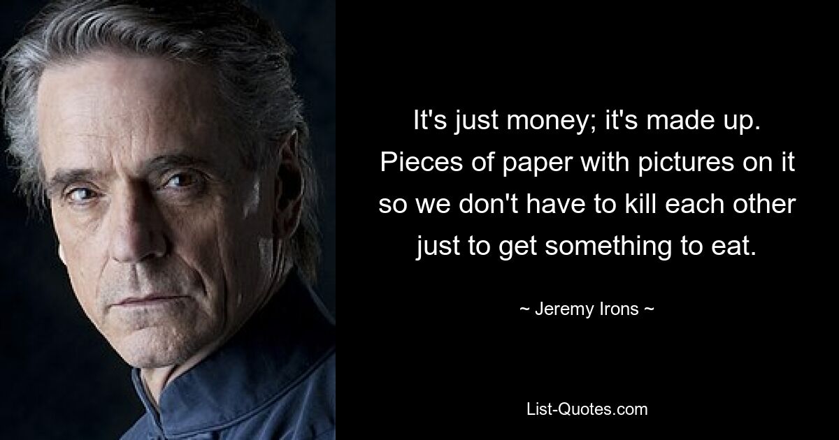 It's just money; it's made up. Pieces of paper with pictures on it so we don't have to kill each other just to get something to eat. — © Jeremy Irons