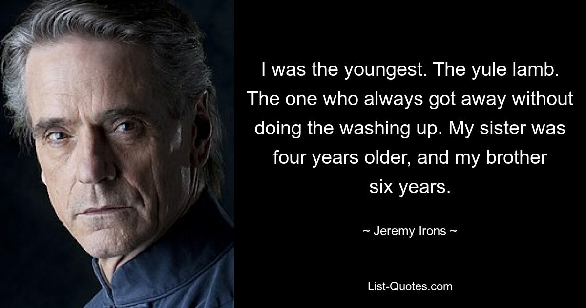 I was the youngest. The yule lamb. The one who always got away without doing the washing up. My sister was four years older, and my brother six years. — © Jeremy Irons