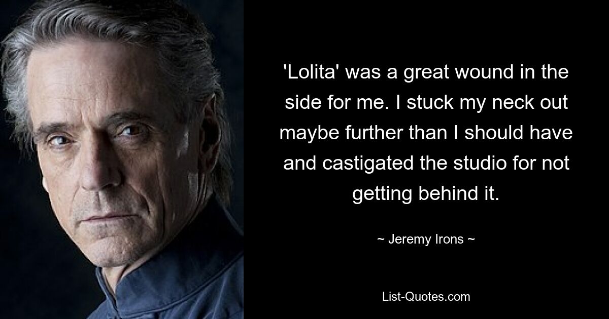 'Lolita' was a great wound in the side for me. I stuck my neck out maybe further than I should have and castigated the studio for not getting behind it. — © Jeremy Irons