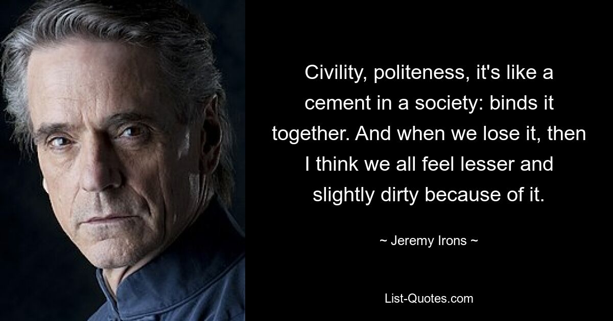 Civility, politeness, it's like a cement in a society: binds it together. And when we lose it, then I think we all feel lesser and slightly dirty because of it. — © Jeremy Irons