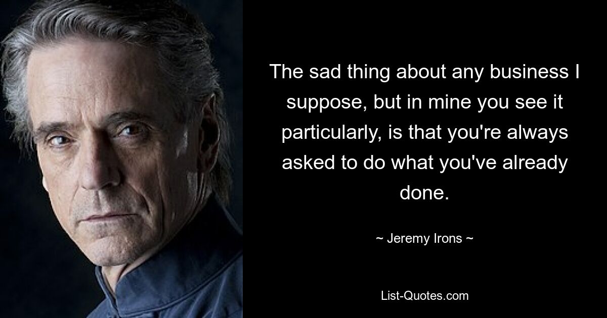 The sad thing about any business I suppose, but in mine you see it particularly, is that you're always asked to do what you've already done. — © Jeremy Irons