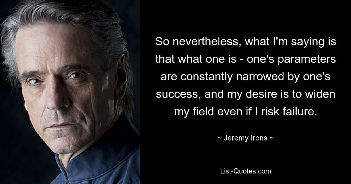 So nevertheless, what I'm saying is that what one is - one's parameters are constantly narrowed by one's success, and my desire is to widen my field even if I risk failure. — © Jeremy Irons