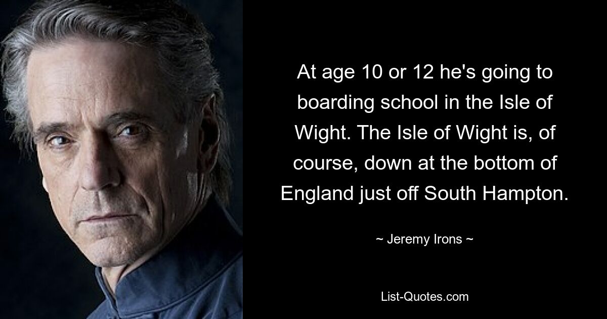 At age 10 or 12 he's going to boarding school in the Isle of Wight. The Isle of Wight is, of course, down at the bottom of England just off South Hampton. — © Jeremy Irons