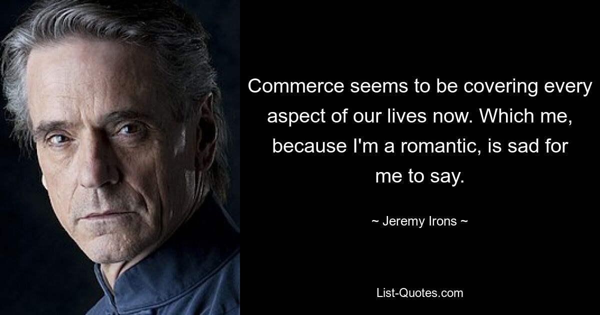 Commerce seems to be covering every aspect of our lives now. Which me, because I'm a romantic, is sad for me to say. — © Jeremy Irons