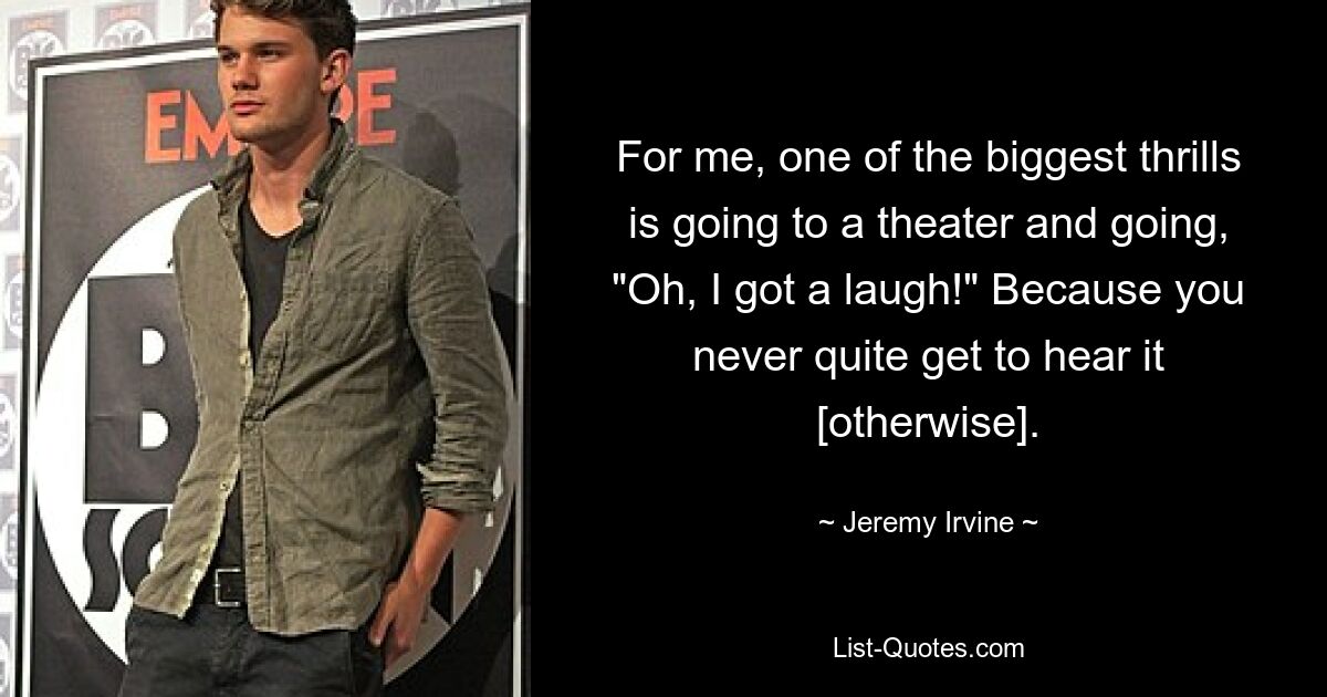 For me, one of the biggest thrills is going to a theater and going, "Oh, I got a laugh!" Because you never quite get to hear it [otherwise]. — © Jeremy Irvine