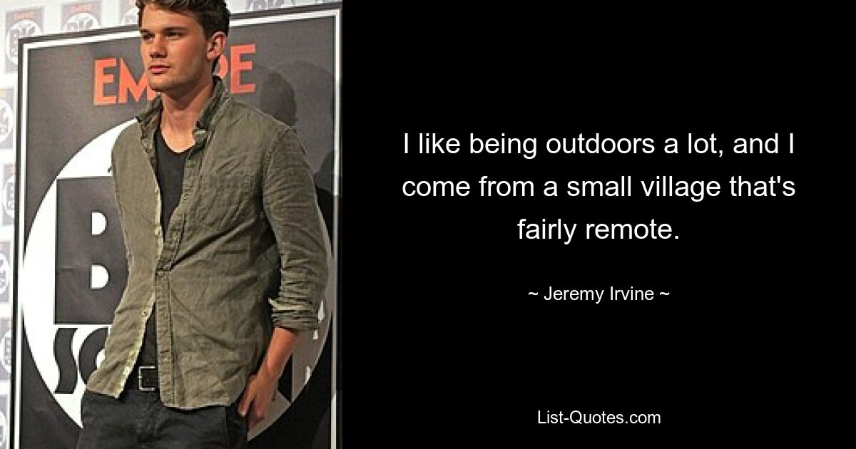 I like being outdoors a lot, and I come from a small village that's fairly remote. — © Jeremy Irvine