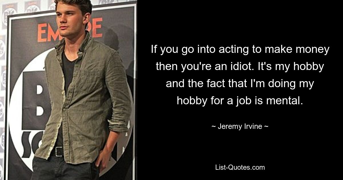 If you go into acting to make money then you're an idiot. It's my hobby and the fact that I'm doing my hobby for a job is mental. — © Jeremy Irvine