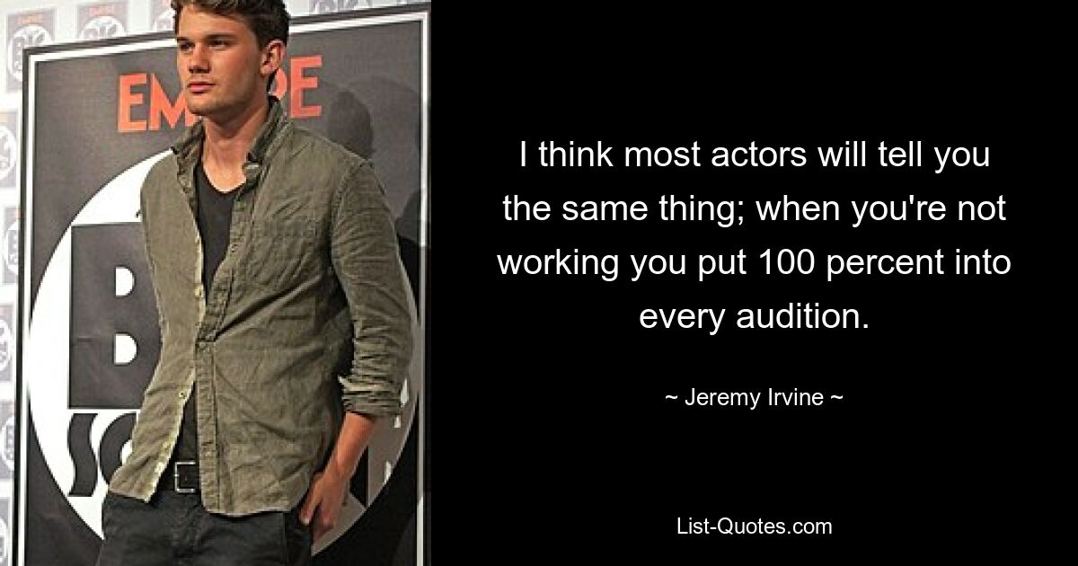 I think most actors will tell you the same thing; when you're not working you put 100 percent into every audition. — © Jeremy Irvine