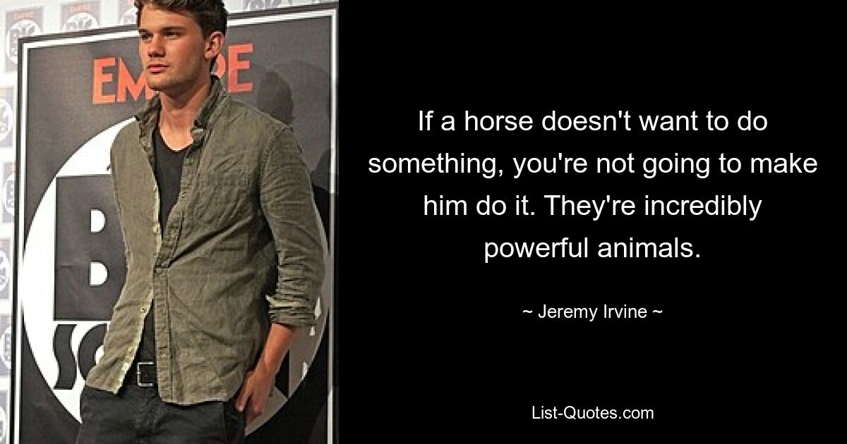 If a horse doesn't want to do something, you're not going to make him do it. They're incredibly powerful animals. — © Jeremy Irvine