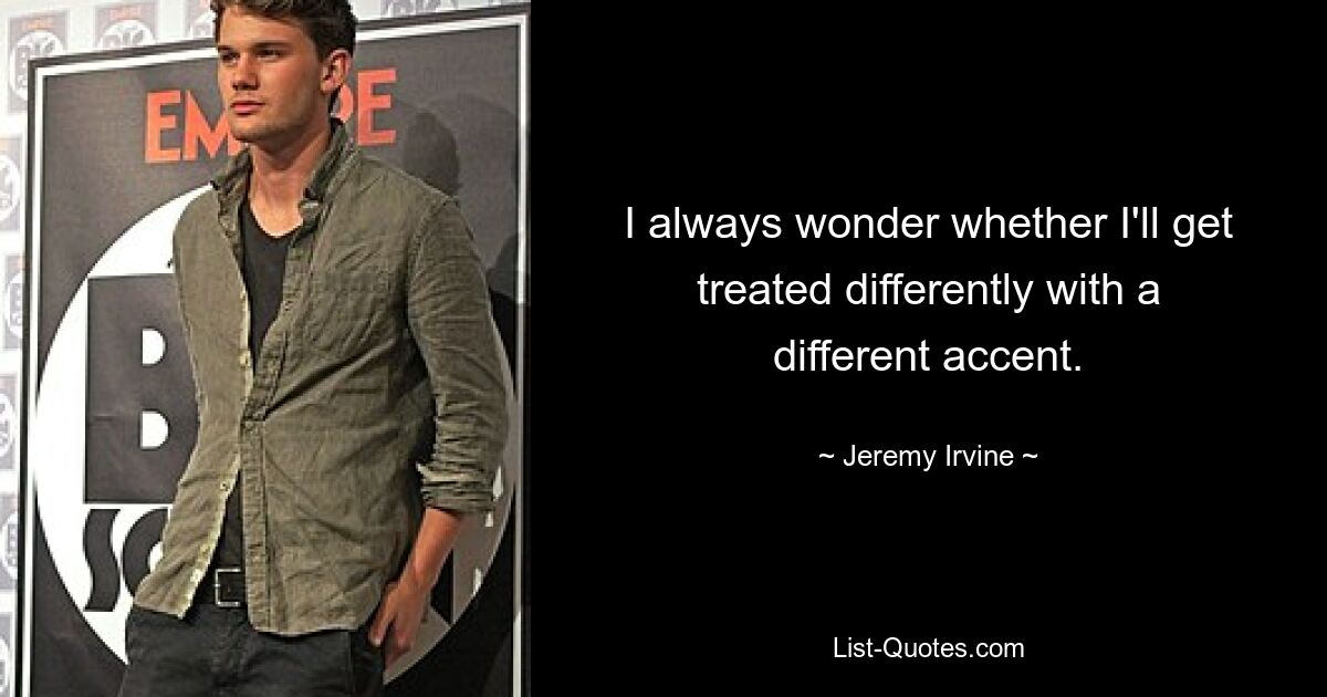 I always wonder whether I'll get treated differently with a different accent. — © Jeremy Irvine