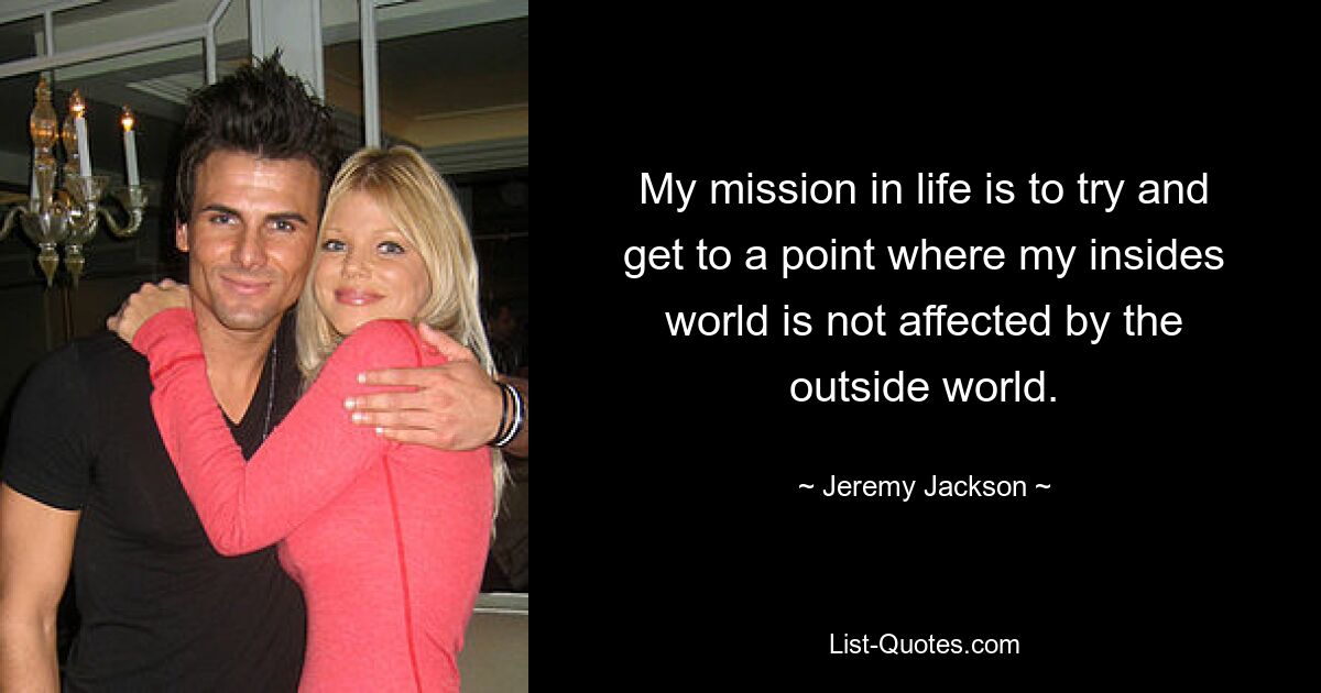 My mission in life is to try and get to a point where my insides world is not affected by the outside world. — © Jeremy Jackson