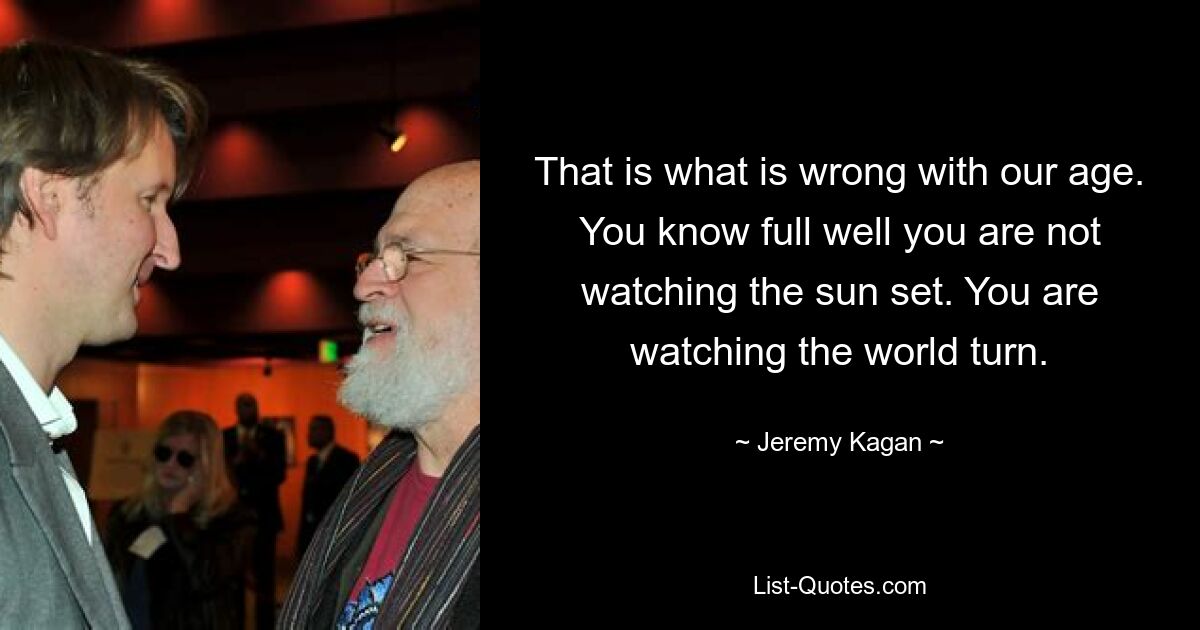 That is what is wrong with our age. You know full well you are not watching the sun set. You are watching the world turn. — © Jeremy Kagan