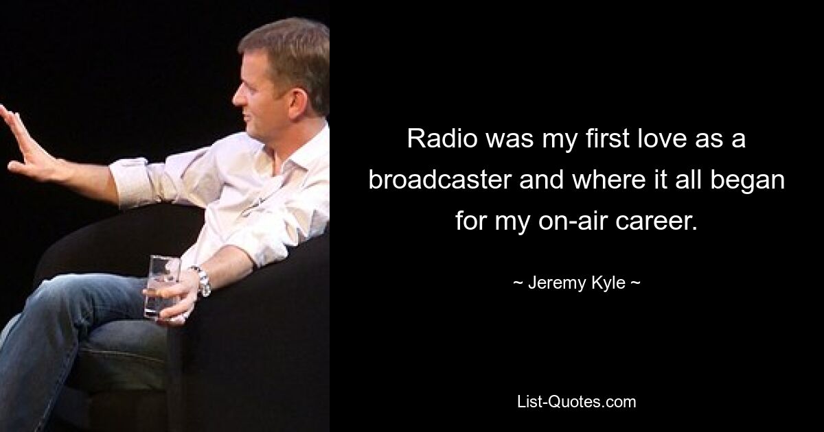 Radio was my first love as a broadcaster and where it all began for my on-air career. — © Jeremy Kyle