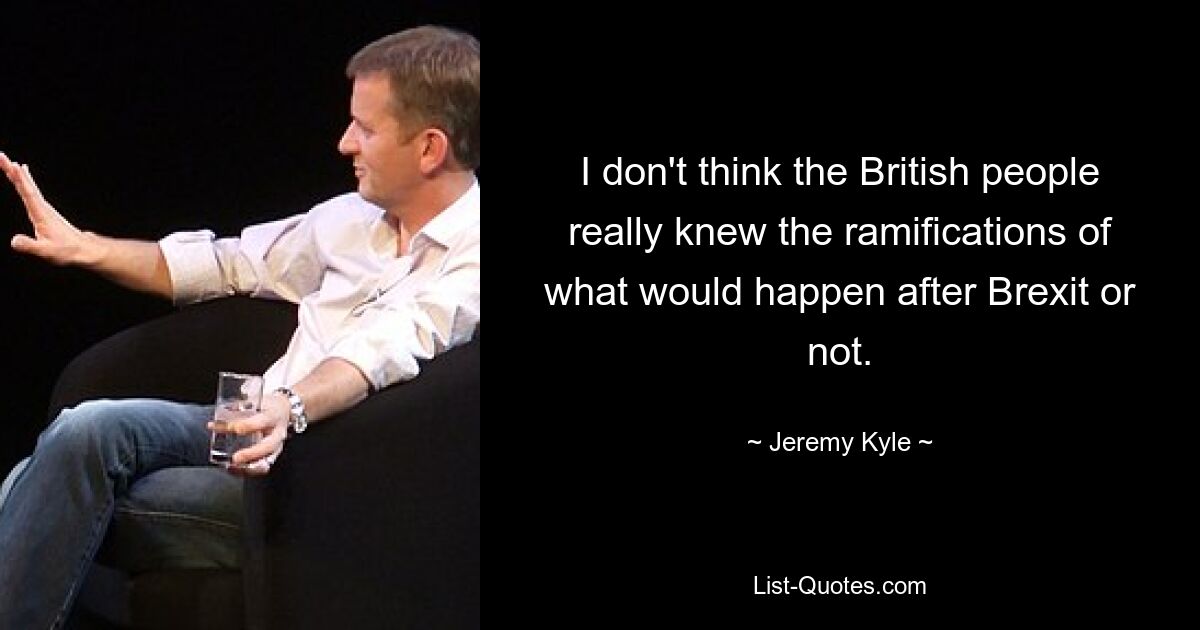 I don't think the British people really knew the ramifications of what would happen after Brexit or not. — © Jeremy Kyle