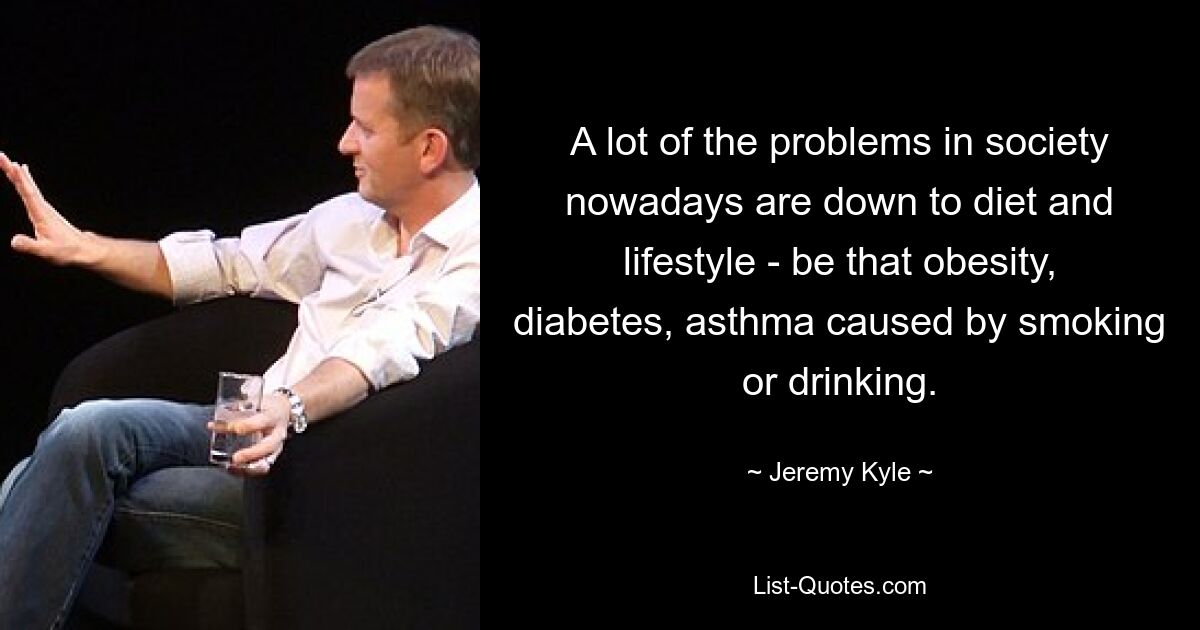 A lot of the problems in society nowadays are down to diet and lifestyle - be that obesity, diabetes, asthma caused by smoking or drinking. — © Jeremy Kyle