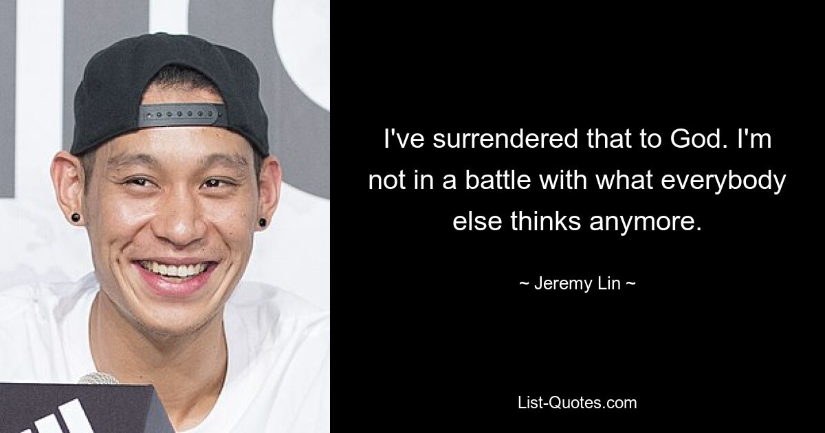 I've surrendered that to God. I'm not in a battle with what everybody else thinks anymore. — © Jeremy Lin