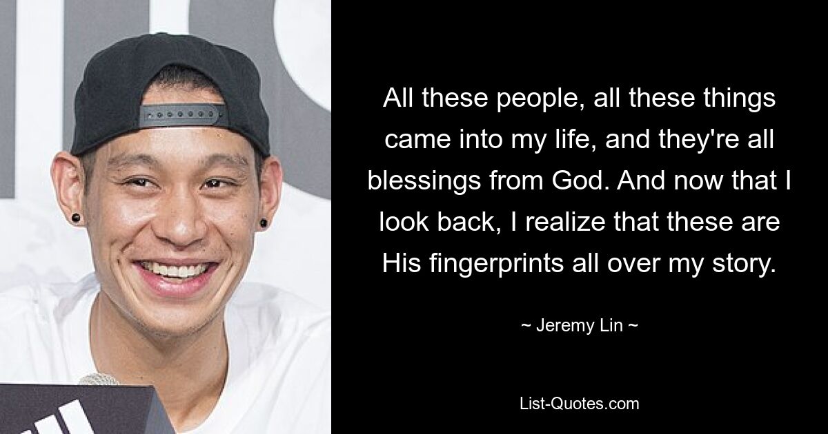 All these people, all these things came into my life, and they're all blessings from God. And now that I look back, I realize that these are His fingerprints all over my story. — © Jeremy Lin