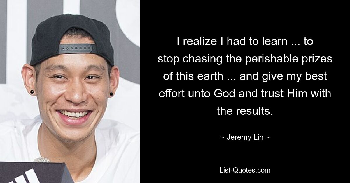 I realize I had to learn ... to stop chasing the perishable prizes of this earth ... and give my best effort unto God and trust Him with the results. — © Jeremy Lin