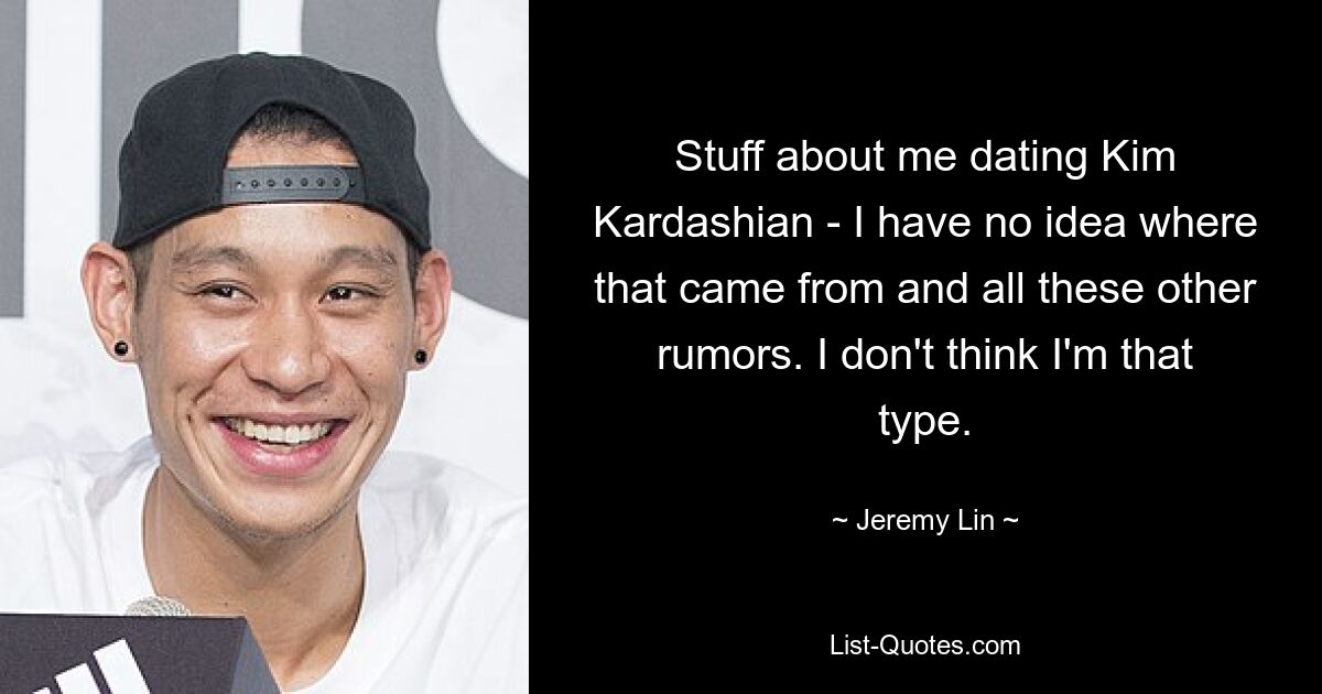 Stuff about me dating Kim Kardashian - I have no idea where that came from and all these other rumors. I don't think I'm that type. — © Jeremy Lin