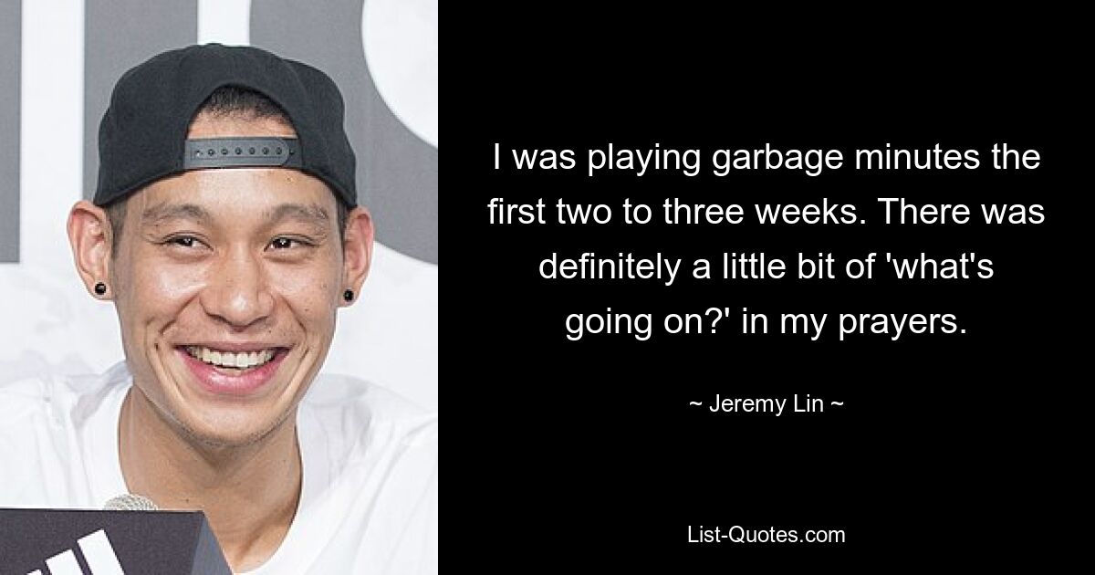 I was playing garbage minutes the first two to three weeks. There was definitely a little bit of 'what's going on?' in my prayers. — © Jeremy Lin