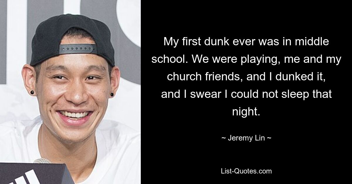 My first dunk ever was in middle school. We were playing, me and my church friends, and I dunked it, and I swear I could not sleep that night. — © Jeremy Lin