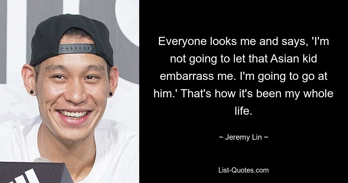 Everyone looks me and says, 'I'm not going to let that Asian kid embarrass me. I'm going to go at him.' That's how it's been my whole life. — © Jeremy Lin