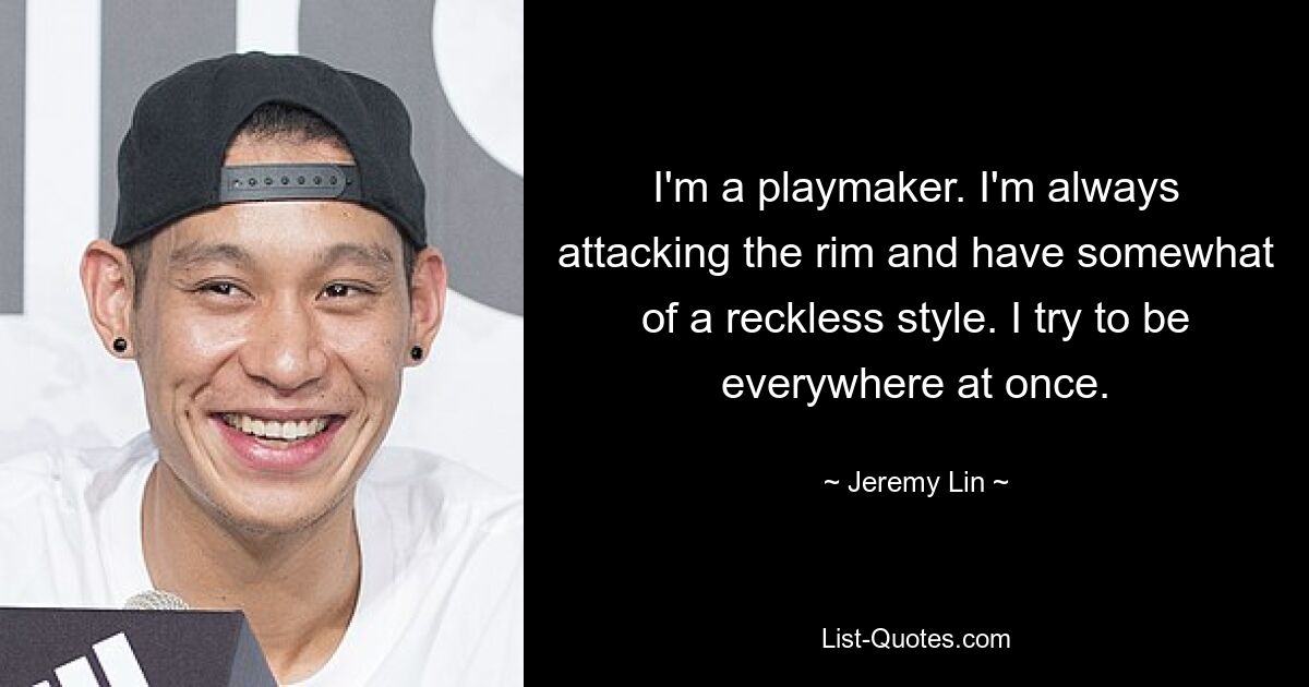 I'm a playmaker. I'm always attacking the rim and have somewhat of a reckless style. I try to be everywhere at once. — © Jeremy Lin