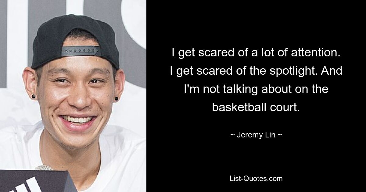 I get scared of a lot of attention. I get scared of the spotlight. And I'm not talking about on the basketball court. — © Jeremy Lin