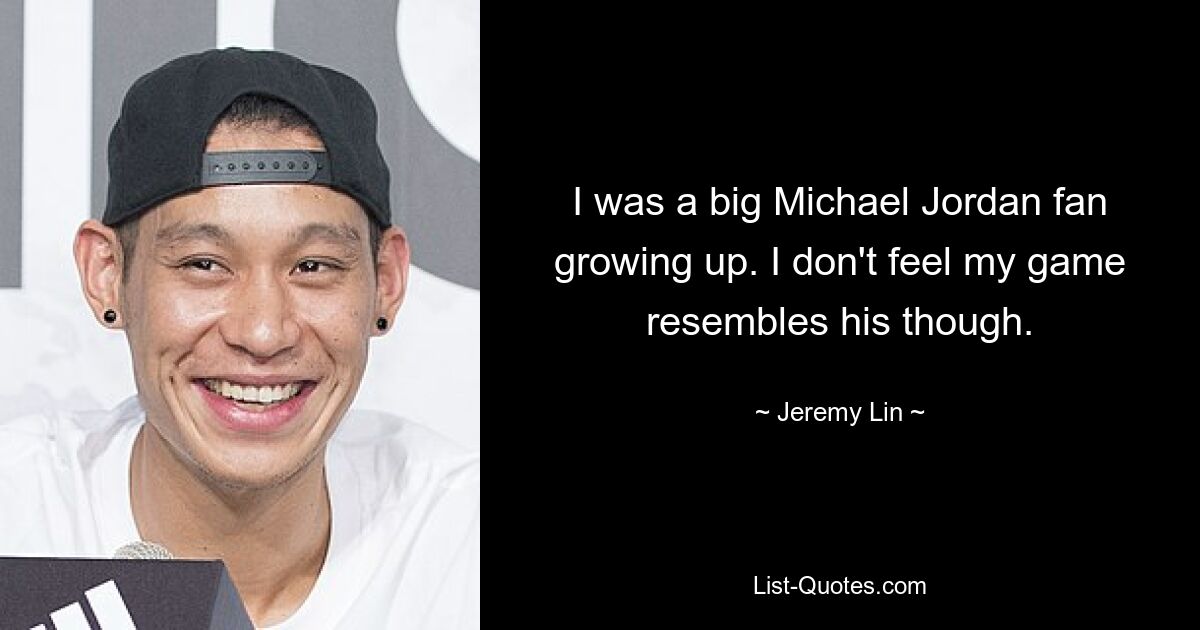 I was a big Michael Jordan fan growing up. I don't feel my game resembles his though. — © Jeremy Lin