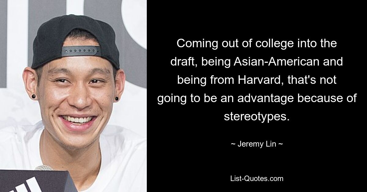 Coming out of college into the draft, being Asian-American and being from Harvard, that's not going to be an advantage because of stereotypes. — © Jeremy Lin