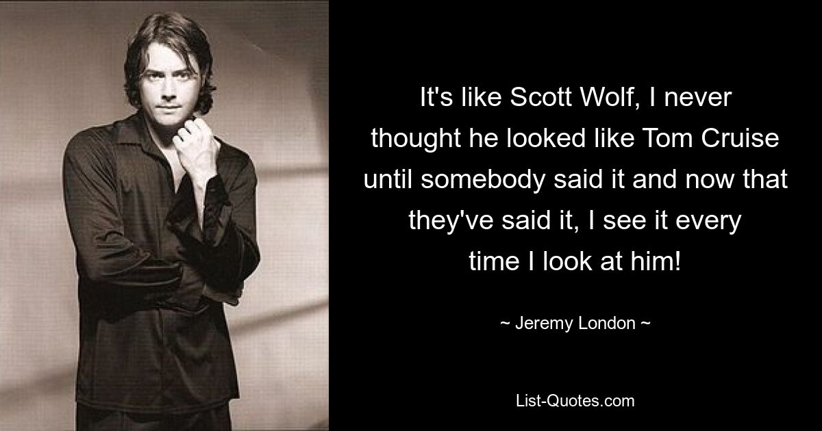 It's like Scott Wolf, I never thought he looked like Tom Cruise until somebody said it and now that they've said it, I see it every time I look at him! — © Jeremy London