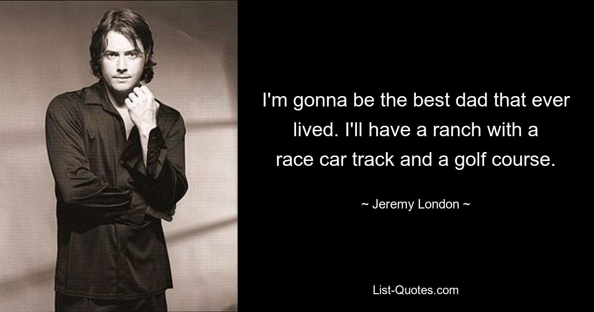 I'm gonna be the best dad that ever lived. I'll have a ranch with a race car track and a golf course. — © Jeremy London