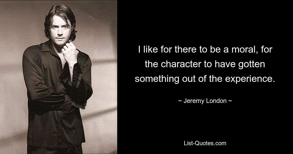 I like for there to be a moral, for the character to have gotten something out of the experience. — © Jeremy London