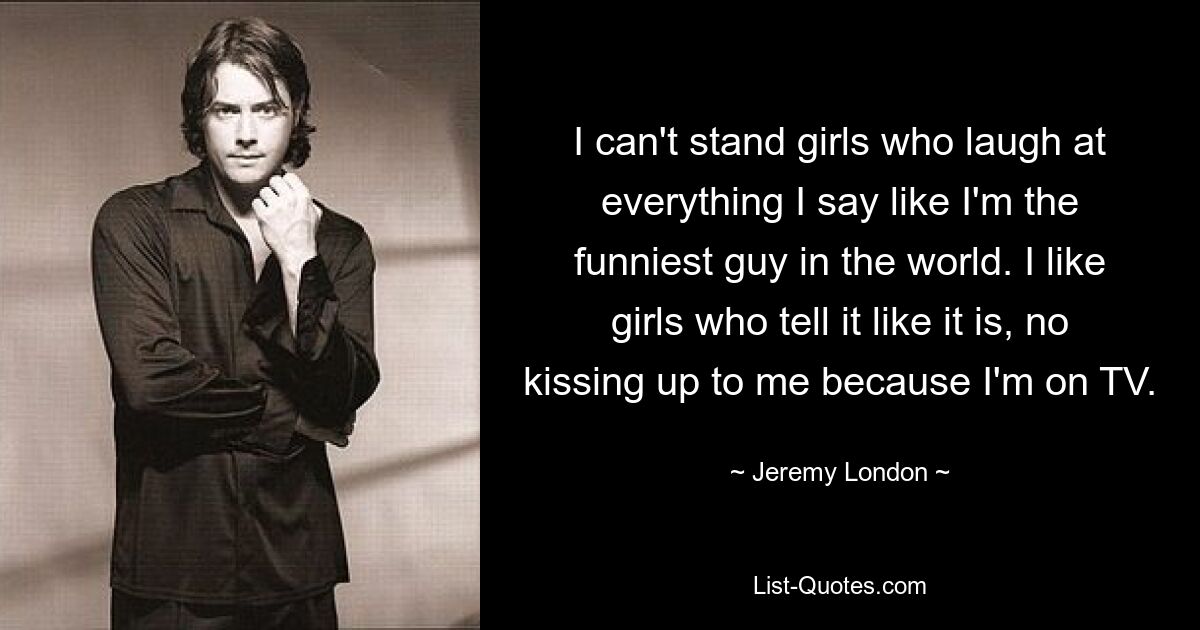 I can't stand girls who laugh at everything I say like I'm the funniest guy in the world. I like girls who tell it like it is, no kissing up to me because I'm on TV. — © Jeremy London