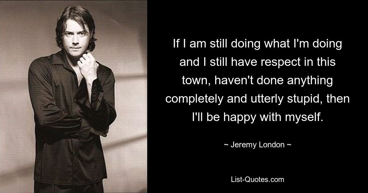 Wenn ich immer noch das tue, was ich tue, und in dieser Stadt immer noch Respekt habe und nichts völlig Dummes getan habe, dann werde ich mit mir selbst zufrieden sein. — © Jeremy London 