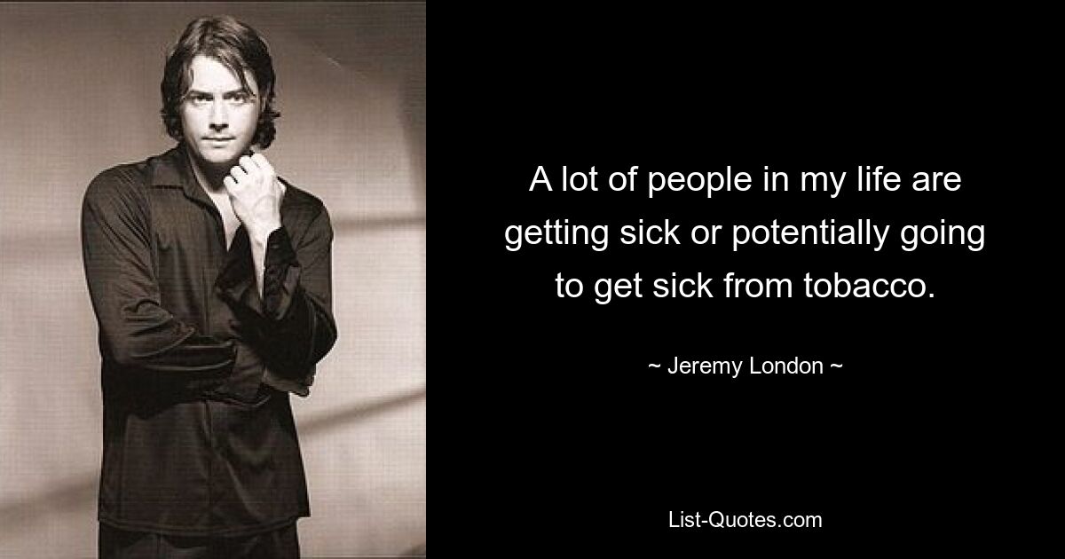 A lot of people in my life are getting sick or potentially going to get sick from tobacco. — © Jeremy London